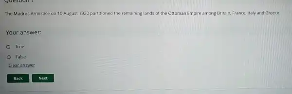 The Mudros Armistice on 10 August 1920 partitioned the remaining lands of the Ottoman Empire among Britain, France, Italy and Greece.
Your answer:
True
False
Clear answer