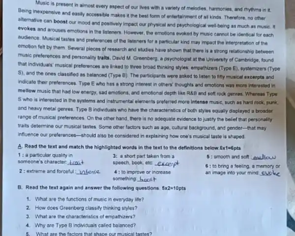 Music is present in almost every aspect of our lives with a variety of melodies, harmonies and rhythms in it.
Being inexpensive and easily accessible makes it the best form of entertainment of all kinds. Therefore no other
alternative can boost our mood and positively impact our physical and psychological well-being as much as musiC. It
evokes and arouses emotions in the listeners. However the emotions evoked by music cannot be identical for each
audience. Musical tastes and preferences of the listeners for a particular kind may impact the interpretation of the
emotion felt by them Several pieces of research and studies have shown that there is a strong relationship between
music preferences and personality tralts. David M. Greenberg a psychologist at the University of Cambridge, found
that individuals' musical preferences are linked to three broad thinking styles: empathizers (Type E), systemizers (Type
S), and the ones classified as balanced (Type B). The participants were asked to listen to fifty musical excerpts and
indicate their preferences. Type E who has a strong interest in others'thoughts and emotions was more interested in
mellow music that had low energy, sad emotions and emotional depth like R8B and soft rock genres. Whereas Type
S who is interested in the systems and instrumental elements preferred more Intense music, such as hard rock, punk,
and heavy metal genres Type B individuals who have the characteristics of both styles equally displayed a broader
range of musical preferences . On the other hand there is no adequate evidence to justify the belief that personality
traits determine our musical tastes. Some other factors such as age, cultural background, and gender-that may
influence our preferences-should also be considered in explaining how one's musical taste is shaped.
A. Read the text and match the highlighted words in the text to the definitions below 6times 1=6pts
1:a particular quality in
someone's character. __
3: a short part taken from a
speech, book, etc: __
5: smooth and soft:
6: to bring a feeling, a memory or
an image into your mind:
2: extreme and forceful: __
4: to improve or increase
something: hoost
B. Read the text again and answer the following questions. 5times 2=10pts
1. What are the functions of music in everyday life?
2. How does Greenberg classify thinking styles?
3. What are the characteristics of empathizers?
4. Why are Type B individuals called balanced?
5. What are the factors that shape our musical tastes?