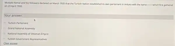 Mustafa Kemal and his followers declared on March 1920 that the Turkish Nation established its own parliament in Ankara with the name-which first gathered
on 23 April 1920.
Your answer:
Turkish Parliament
Grand National Assembly
National Assembly of Ottoman Empire
Turkish Government Representatives
Clear answer