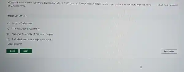 Mustafa Kemal and his followers declared on March 1920 that the Turkish Nation established its own parliament in Ankara with the name
__ which first gathered on 23 April 1920.
Your answer:
Turkish Parliament
Grand National Assembly
National Assembly of Ottoman Empire
Turkish Government Representatives
Clear answer