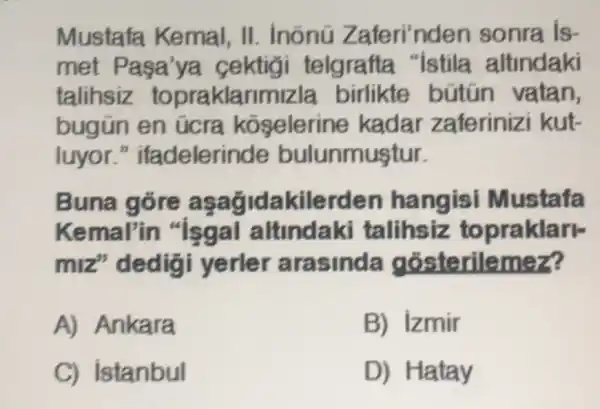 Mustafa Kemal, II . inõnú Zaferi'nden sonra is-
met Pasa 'ya cektigi telgrafta "Istila altindaki
talihsiz topraklarir bútún vatan,
bugün en úcra koselerine kadar zaferinizi kut-
luyor."ifadelerir ide bulunmuştur.
Buna góre asagidakile rden hangisi Mustafa
Kemal'in "Isgal altindaki talihsiz to praklarl-
miz"dedig i yerler arasinda gósterilemez?
A) Ankara
B) Izmir
C) istanbul
D)Hatay