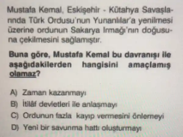 Mustafa Kemal - Kütahya Savasla-
rinda nun Yunanlilar'a yenilmesi
ordunun Sa nm dogusu-
na lamistir.
Buna g ore, Mustafa Kemal bu davranis I lle
as agidakilerden hangisini a maclam 15
olamaz?
A) Zaman kazanmayi
B) itilaf devietleri ile anlasmayi
C) Ordunun fazla kayip vermesini ônlemeyi
D) Yeni bir savunma hatt olusturmay