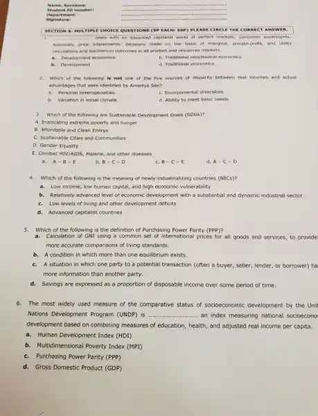 Nam e. Sun nam e:
Stud ent I D mum ber:
Depa rime nt:
Signa ture:
................................................................................
1.	deals with an advanced capitalist world of perfect markets consumer sovereignty,
automatic price adjustments; decisions made on the basis of marginal, private profit, and utility
calculations and equilibrium outcomes in all product and resources markets.
a. Development economics
b. Traditional neoclassical economics
b. Development
d. Traditional economics
2. Which of the following is not one of the five sources of disparity between real incomes and actua
advantages that were identified by Amartya Sen?
a. Personal heterogeneities
C. Environmental diversities
b. Variation in social climate
d. Ability to meet basic needs
3. Which of the following are Sustainable Development Goals (SDGs)?
A. Eradicating extreme poverty and hunger
B. Affordable and Clean Energy
C. Sustainable Cities and Communities
D. Gender Equality
E. Combat HIV/AIDS , Malaria, and other diseases
a. A-B-E
b. B-C-D
C. B-C-E
d. A-C-D
4.Which of the following is the meaning of newly industrializing countries (NICs)?
a. Low income, low human capital, and high economic vulnerability
b. Relatively advanced level of economic development with a substantial and dynamic industrial sector.
C. Low levels of living and other development deficits
d. Advanced capitalist countries
5. Which of the following is the definition of Purchasing Power Parity (PPP)?
a.Calculation of GNI using a common set of international prices for all goods and services, to provide
more accurate comparisons of living standards.
b. A condition in which more than one equilibrium exists
C. A situation in which one party to a potential transaction (often a buyer, seller , lender, or borrower)ha
more information than another party.
d.Savings are expressed as a proportion of disposable income over some period of time.
6.The most widely used measure of the comparative status of socioeconomic development by the Unit
Nations Development Program (UNDP) is __ an index measuring national socioecono
development based on combining measures of education, health , and adjusted real income per capita.
a.Human Development Index (HDI)
b. Multidimensional Poverty Index (MPI)
C. Purchasing Power Parity (PPP)
d. Gross Domestic Product (GDP)