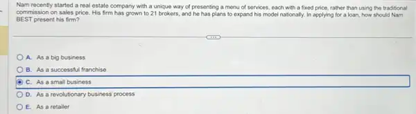 Nam recently started a real estate company with a unique way of presenting a menu of services each with a fixed price, rather than using the traditional
commission on sales price His firm has grown to 21 brokers, and he has plans to expand his model nationally In applying for a loan, how should Nam
BEST present his firm?
A. As a big business
B. As a successful franchise
C. As a small business
D. As a revolutionary business' process
E. As a retailer