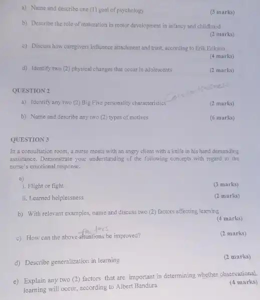 a) Name and describe one (1) goal of psychology
(3 marks)
b) Describe the role of maturation in motor development in infancy and childhood
(2 marks)
c) Discuss how caregivers influence attachment and trust according to Erik Erikson
(4 marks)
d) Identify two (2)physical changes that occur in adolescents
(2 marks)
QUESTION 2
a) Identify any two (2) Big Five personality characteristics
(2 marks)
b) Name and describe any two (2) types of motives
(6 marks)
QUESTION 3
In a consultation room a nurse meets with an angry client with a knife in his hand demanding
assistance. Demonstrate your understanding of the following concepts with regard to the
nurse's emotional response.
a)
i. Flight or fight
(3 marks)
ii. Learned helplessness
(2 marks)
b) With relevant examples name and discuss two (2) factors affecting learning
(4 marks)
c) How can the above-situations be improved?
(2 marks)
d) Describe generalization in learning
(2 marks)
e) Explain any two (2) factors that are important in determining whether observational
learning will occur, according to Albert Bandura
(4 marks)