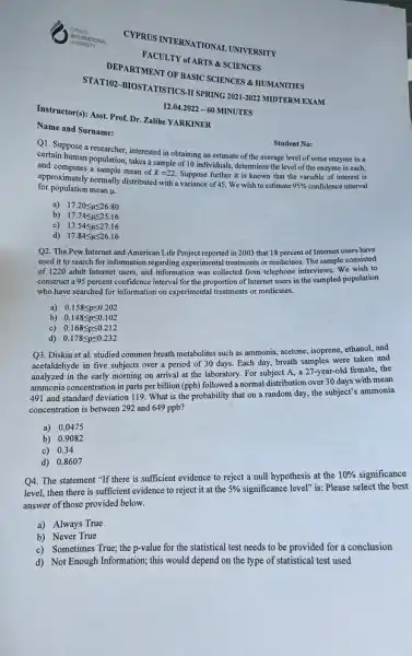 Name and Surname:
CYPRUS INTERNATIONAL UNIVERSITY
DEPARTMENT OF BASIC SCIENCES & HUMANITIES
FACULTY of ARTS & SCIENCES
STAT102-BIOSTATISTICS-II SPRING 2021-2022 MIDTERM EXAM
Instructor(s): Asst. Prof. Dr Zalihe YARKINER
12.04.2022-60 MINUTES
Q1.Suppose a researcher, interested in obtaining an estimate of the average level of some enzyme in a
certain human population, takes a sample of 10 individuals, determines the level of the enzyme in each,
and computes a sample mean of
bar (x)=22 Suppose further it is known that the variable of interest is
for population mean
mu .
approximately normally distributed with a variance of 45. We wish to estimate
95% 	interval
a) 17.20leqslant mu leqslant 26.80
b) 17.74leqslant mu leqslant 25.16
c) 17.54leqslant mu leqslant 27.16
d) 17.84leqslant mu leqslant 26.16
Student No:
Q2. The Pew Internet and American Life Project reported in 2003 that 18 percent of Internet users have
used it to search for information regarding experimental treatments or medicines. The sample consisted
of 1220 adult Internet users, and information was collected from telephone interviews.We wish to
construct a 95 percent confidence interval for the proportion of Internet users in the sampled population
who have searched for information on experimental treatments or medicines.
a) 0.158leqslant pleqslant 0.202
b) 0.148leqslant pleqslant 0.102
c) 0.168leqslant pleqslant 0.212
d) 0.178leqslant pleqslant 0.232
Q3. Diskin et al.studied common breath metabolites such as ammonia, acetone,isoprene, ethanol, and
acetaldehyde in five subjects over a period of 30 days. Each day breath samples were taken and
analyzed in the early morning on arrival at the laboratory. For subject A, a 27-year-old female the
ammonia concentration in parts per billion (ppb) followed a normal distribution over 30 days with mean
491 and standard deviation 119. What is the probability that on a random day, the subject'; ammonia
concentration is between 292 and 649 ppb?
a) 0.0475
b) 0.9082
c) 0.34
d) 0.8607
Q4. The statement "If there is sufficient evidence to reject a null hypothesis at the
10%  significance
level, then there is sufficient evidence to reject it at the 5% 	level" is: Please select the best
answer of those provided below.
a) Always True
b) Never True
c) Sometimes True; the p-value for the statistical test needs to be provided for a conclusion
d) Not Enough Information;this would depend on the type of statistical test used