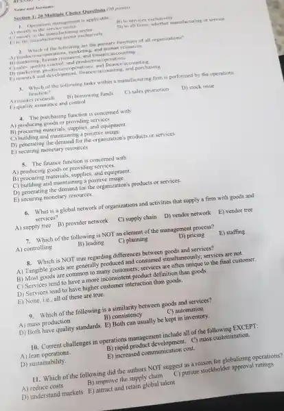 Name and Surname:
Section 1:20 Multiple Choice Questions (20 points)
1. Operations management is applicable:
A) mostly to the service sector.
B) to services exclusively.
C) mostly to the manufacturing sector.
D) to all firms whether manufacturing or service.
E) to the manufacturing sector exclusively
2. Which of the following are the primary functions of all organizations?
A) production/operations.marketing, and human resources
B) marketing human resources, and finance accounting
C) sales, quality control and production operations
D) marketing operations, and finance/accounting
E) research and development, finance accounting, and purchasing
3. Which of the following tasks within a manufacturing firm is performed by the operations
function?
A) market research B) borrowing funds
C) sales promotion
D) stock issue
E) quality assurance and control
4. The purchasing function is concerned with:
A) producing goods or providing services.
B) procuring materials , supplies, and equipment.
C) building and maintaining a positive image.
D) generating the demand for the organization's products or services.
E) securing monetary resources.
5. The finance function is concerned with:
A) producing goods or providing services.
B) procuring materials and equipment.
C) building and maintaining a positive image.
D) generating the demand for the organization's products or services.
E) securing monetary resources.
6. What is a global network of organizations and activities that supply a firm with goods and
services?
A) supply tree B)provider network
C) supply chain D)vendor network E)vendor tree
7. Which of the following is NOT an element of the management process?
A) controlling
B) leading
C) planning
D) pricing
E) staffing
8.Which is NOT true regarding differences between goods and services?
A) Tangible goods are generally produced and consumed simultaneously;services are not.
B) Most goods are common to many customers; services are often unique to the final customer.
C) Services tend to have a more inconsistent product definition than goods.
D) Services tend to have higher customer interaction than goods.
E) None, i.e., all of these are true.
9. Which of the following is a similarity between goods and services?
A) mass production
B) consistency
C) automation
D) Both have quality standards. E) Both can usually be kept in inventory.
10. Current challenges in operations management include all of the following EXCEPT:
A) lean operations.
B) rapid product development. C)mass customization.
D) sustainability.
E) increased communication cost.
11. Which of the following did the authors NOT suggest as a reason for globalizing operations?
A) reduce costs
B) improve the supply chain
C) pursue stockholder ratings
D) understand markets E) attract and retain global talent