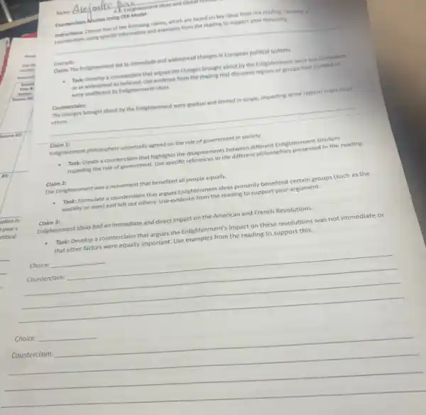 Name:
Alejadre Denvightenment ideas and Global rommen
Counterclaim Alactice Using
__
Choose two of the following claims, which are based on key ideas from the reading. Develop a
Internetising using specific information and examples from the reading to support your reasoning.
Example: Claim: The Enlightenment led to immediate and widespread changes
Task: Develop a counterclain that argues the changes brought about by the Enlightenment were not immediate
or as widespread as Neticied. Use evidence from the reading that discusses regions or groups that resisted or
were unaffected by Enlightenment ideas.
__
__
https://www.
Counterclaim:
others.
(aligntenment phildsophers universally agreed on the role of government in society.
1:
Task: Create a counterclaim that highlights the disagreements petween different Enlightenment Chinese
regarding the role of government. Use specific the different philosophies
Claim 2:
The Enlightenment was a movement that benefited all people equally.
Task: Formulate a counterclaim that argues Enlightenment ideas primarily benefited certain groups (such as the
wealthy or men) and left out others. Use evidence from the reading to support your argument.
Claim 3: Enlightenment ideas had an immediate and direct impact on the American and French Revolutions.
Task: Develop a counterclaim that argues the Enlightenment's impact on these revolutions was not immediate or
that other factors were equally important. Use comples from the reading to support this
__
Choice:
__
__
__