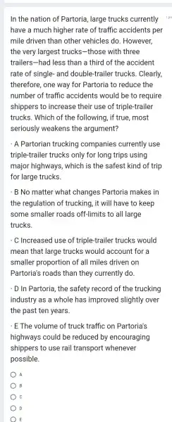 In the nation of Partoria, large trucks currently
have a much higher rate of traffic accidents per
mile driven than other vehicles do . However,
the very largest trucks-those with three
trailers-had less than a third of the accident
rate of single and double-trailer trucks. Clearly,
therefore, one way for Partoria to reduce the
number of traffic accidents would be to require
shippers to increase their use of triple-trailer
trucks. Which of the following, if true, most
seriously weakens the argument?
. A Partorian trucking companies currently use
triple-trailer trucks only for long trips using
major highways , which is the safest kind of trip
for large trucks.
. B No matter what changes Partoria makes in
the regulation of trucking, it will have to keep
some smaller roads off-limits to all large
trucks.
. C Increased use of triple-trailer trucks would
mean that large trucks would account for a
smaller proportion of all miles driven on
Partoria's roads than they currently do.
. D In Partoria, the safety record of the trucking
industry as a whole has improved slightly over
the past ten years.
. E The volume of truck traffic on Partoria's
highways could be reduced by encouraging
shippers to use rail transport whenever
possible.
A
B
C
D
E