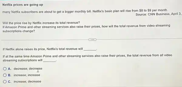 Netflix prices are going up
many Netfix subscribers are about to get a bigger monthly bill. Nettlix's basic plan will rise from 8 to 9 per month.
Source: CNN Business, April 3,
Will the price rise by Netflix increase its total revenue?
If Amazon Prime and other streaming services also raise their prices, how will the total revenue from video streaming
subscriptions change?
If Netflix alone raises its price, Netflix's total revenue will __
If at the same time Amazon Prime and other streaming services also raise their prices, the total revenue from all video
streaming subscriptions will __ .
A. decrease; decreçse
B. increase; increase
C. increase; decrease