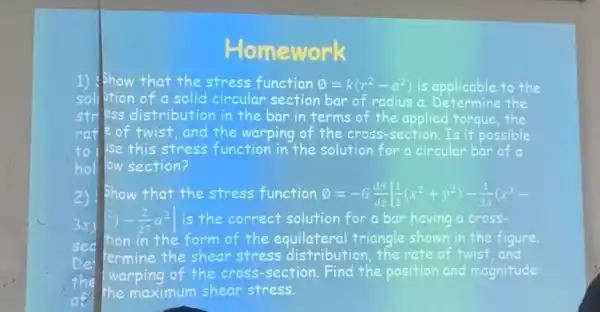 nework
1) Show that the stress function emptyset =k(r^2-a^2) is applicable to the
soll lition of a solid circular section bar of radius a the
stress distribution in the bar in terms of the applied forque,the
rat e of twist , and the warping of the cross -section.Is it possible
to I lise this stress function in the solution for a circular bar of a
holl low section?
2)show that the stress function ( )=-G(dTheta )/(dz)[(1)/(2)(x^2+y^2)-(1)/(2a)(x^3-
(2)-(2)/(27)a^2 is the correct solution for a bar having a cross-
tion in the form of the triangle shown in the figure.
termine the shear stress distribution the rate of twist, and
warping of the cross-section Find the position and magnitude
the maximum shear stress.