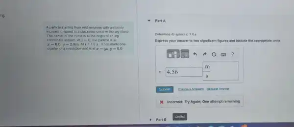 ng
A particle starting from rest revolves with uniformly
increasing speed in a clockwise circle in the zy plane
The center of the circle is at the origin of an ay
coordinate system. At t=0 the particle is at
x=0.0,y=2.9mcdot Att=1.0s , it has made one-
quarter of a revolution and is at x=y_(0),y=0.0
Part A
Determine its speed at 1.0 s.
Express your answer to two significant figures and include the appropriate units.
?
m
v=4.56 square 
Submit Previous Answers Request Answer
& Incorrect; Try Again;One attempt remaining