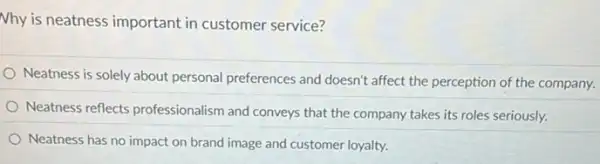 Nhy is neatness important in customer service?
Neatness is solely about personal preferences and doesn't affect the perception of the company.
Neatness reflects professionalism and conveys that the company takes its roles seriously.
Neatness has no impact on brand image and customer loyalty.