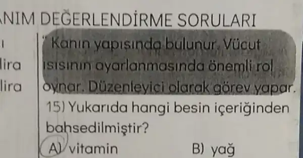 NIM DEG ERLEN DIRME SO RULAR I
I
lira
lira
Kanin yapisinda bulunur Vúcut
isisinin ayarlanmasinda onemli rol
oynar. Duzenley ici olarak górev yapar.
15) Yukarida hang besin iceriginden
bahsedilmiştir?
A) vitamin
B) yag