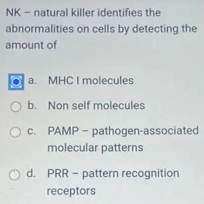 NK - natural killer identifies the
abnormalities on cells by detecting the
amount of
a. MHC I molecules
b. Non self molecules
c. PAMP -pathogen-associated
molecular patterns
d. PRR-pattern recognition
receptors