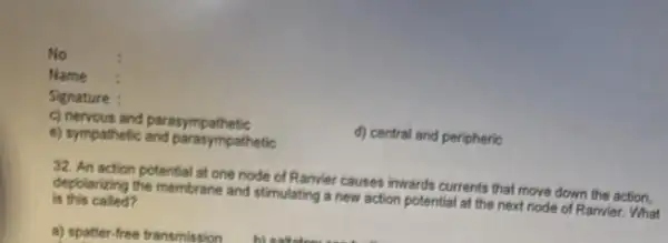 No
Name
Signature :
c) nervous and parasympathetic
d) central and peripheric
e) sympathetic and paratympathetic
32. An action potential at one node of Ranvier causes inwards currents that move down the action.
is this called? depolarizing the membrane and stimulating a new action potential at the next node of Ranvier. What
a) spatter-free transmission