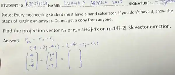 Note: Every engineering student must have a hand calculator. If you don't have it, show the
steps of getting an answer. Do not get a copy from anyone.
Find the projection vector r_(21) of r_(2)=4i+2j-4k on r_(1)=14i+2j-3k vector direction.
Answer:
(} 4 2 -4 )=(