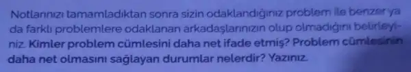 Notlannizi tamamladiktan sonra sizin odaklandiginiz problem ile benzer ya
da farkli problemlere odaklanan arkadaşlariniz in olup olmadigin belirleyi-
niz. Kimler problem cúmlesini daha net ifade etmis?Problem cümlesinin
daha net olmasini saglayan durumlar nelerdir?Yaziniz.