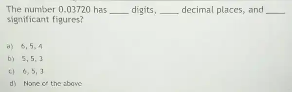 The number 0.03720 has __ digits, __ decimal places , and __
significant figures?
a) 6,5,4
b) 5,5,3
C) 6,5,3
d) None of the above