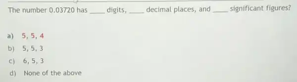 The number 0.03720 has __ digits, __ decimal places, and __ significant figures?
a) 5,5,4
b) 5,5,3
C) 6,5,3
d) None of the above