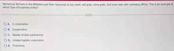 Numerous farmers in the Midwest pool their resources to buy seed, sell grain,store grain, and even help with marketing efforts.This is an example of
which ope of business entry?
A. Scorporation
B. Cooperative
C. Master limited partnership
D. Limited liability corporation
E. Franchise