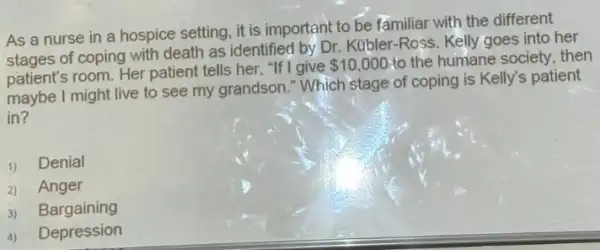 As a nurse in a hospice setting, it is important to be familiar with the different
of coping with death as identified by Dr Kubler-Ross. Kelly goes into her
patient's room. Her patient tells her, "If I give
 10,000 to the humane society then
maybe I might live to see my grandson "Which stage of coping is Kelly's patient
in?
1) Denial
2) Anger
3) Bargaining
4) Depression