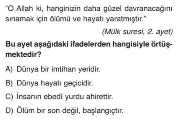 "O Allah ki , hanginizin daha güzel davranacagini
sinamak için olümũ ve hayati yaratmiştir."
(Mülk suresi 2. ayet)
Bu ayet aşağidaki ifadelerden hangisiyle ortủs-
mektedir?
A) Dũnya bir imtihan yeridir.
B) Dủnya hayati geçicidir.
C) insanin ebedi yurdu ahirettir.
D) Ởlüm bir son degil , başlangiçtir.