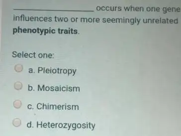 __ occurs when one gene
influences two or more seemingly unrelated
phenotypic traits.
Select one:
a. Pleiotropy
b. Mosaicism
c. Chimerism
d. Heterozygosity