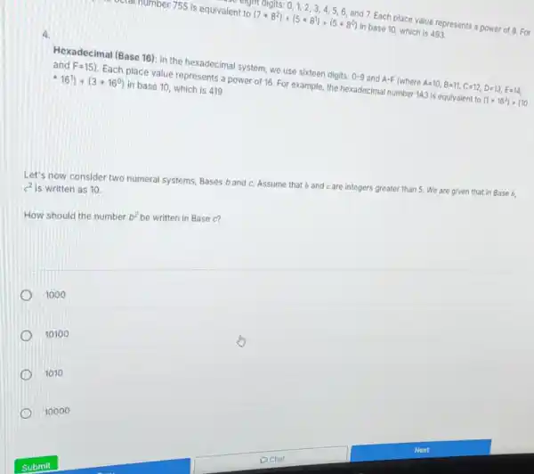 octal number 755 is equivalent to
(7ast 8^2)+(5ast 8^1)+(5ast 8^0)
in base 10, which is 493.
7. Each place value represents a power of 8.For
4
Hexadecimal (Base 16): In the hexadecimal system, we use sixteen digits:
0-9
and A-F (where
A=10,B=11,C=12,D=13,E=14,
and F=15)
Each place value represents a power of 16 For example, the hexadecima number 143 is equivalent to
(1+16^2)+(10
-16^1)+(3ast 16^0)
in base 10, which is 419.
Let's now consider two numeral systems, Bases b and c. Assume that b and care integers greater than 5.We are given that in Base b. c^2 is written as 10.
How should the number b^2 be written in Base c?
1000
10100
1010
10000