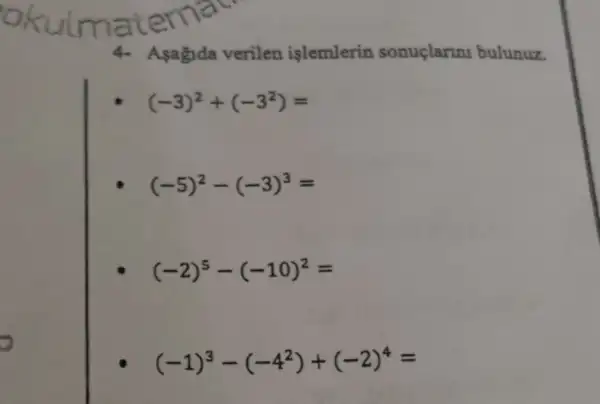 okuimatema
4- Asagida verilen islemlerin sonuclarini bulunuz.
(-3)^2+(-3^2)=
(-5)^2-(-3)^3=
(-2)^5-(-10)^2=
(-1)^3-(-4^2)+(-2)^4=