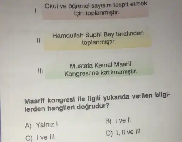 Okul ve óğrenci sayisini tespit etmek
icin toplanmiştir.
II
Hamdullah Suphi Bey tarafindan
toplanmiştir.
III
Mustafa Kemal Maarif
Kongresi'ne katilmamiştir.
Maarif ile ilgili yukarida verilen bilgi-
lerden hangileri dogrudur?
A) Yalniz I
B) Ive II
C) Ive III
D) I, II ve III