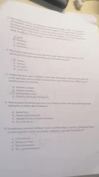 old. hand bing ticlessis satisfied thinatics ausignment the night before. A a seven-year-
contisfied that he
stupid. According in class Erickson A. would end up having feelings of in Erick is B. decides to make an example of A. by decidencred several question.wrong that they have
a) doubt
(b) inferiority
c)generative
d) industrious
smiling upon her return acknowledging, and then continuing play?
type of attachment is nowledesd with crying when the mother leaves and then
(a) Secure
b) Anxious
c)Avoidant
d) Ambivalent
17. Children that show signs of intense.distress when their mother leaves and then upon her
return, approaches her but resists contact and may even push her away.Which type of
attachment does this describe?
a) Insecure-resistant
b) Insecure-avoidant
c) Insecure-ambivalent
d) Good boy-good girl orientation
18. What aspects of parenting styles have been found to predict later social and behavioural
adjustment in children and adolescents?
a) Supervision
b) Parent-child interaction
c) Appropriate and consistent discipline
d) All of the above
19. According to Lawrence Kohlberg's theory, at which stage is a person 's judgement based
on others approval, family expectations, traditional values and societal laws?
a)Conventional
b) Preconventional
c) Post conventional"
d) Pre-postconventional
