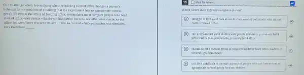 One challenge when researching whether holding elected office changes a person's
behavior is the problem of ensuring that the experiment has an appropriate control
group. To reveal the effect of holding office must compare people who hold
elected office with people who do not hold office but who are otherwise similar to the
office-holders. Since researchers are unable to control which politicians win elections,
they therefore __
(1) Mark for Review
Which choice most logically completes the text?
A struggle to find valid data about the behavior of politicians who do not
(A)
currently hold office.
B can only conduct valid studies with people who have previously held
office rather than people who presently hold office.
C should select a control group of people who differ from office holders in
C
several significant ways.
D will find it difficult to identify a group of people who can function as an
appropriate control group for their studies.