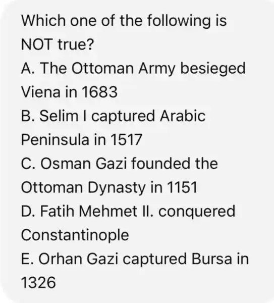 Which one of the f ollowing is
NOT t rue?
A. The Ottom an Army besie ged
Viena in 1683
B. Seli m I ca pture d Ara bic
Peninsula in 1517
C. Osm an Ga zi founded the
Ottom an Dy nasty in 1151
D. Fa tih Mehmet II. con quere d
Cons tant inople
E. Orha n Gaz i captur ed Bur sa in