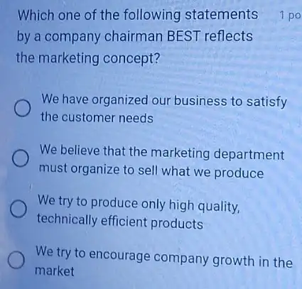 Which one of the following statements
by a company chairman BEST reflects
the marketing concept?
We have organized our business to satisfy
the customer needs
We believe that the marketing department
must organize to sell what we produce
We try to produce only high quality,
technically efficient products
We try to encourage company growth in the
market
1 po