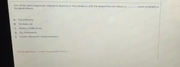 One of the most important reforms in Mahmut II. Period was to shift the power from the Palace to __ which acted also as
the government.
A. the Janissary
B. the Bab-1 Ali
C. Nizam-1 Cedid Army
D. the Parliament
E. Asakir-i Mansure i Muhammediye
Soruyu bos birak. (Leave the question blank.)