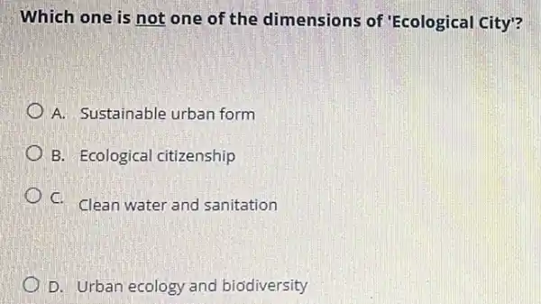 Which one is not one of the dimensions of 'Ecological City?
A. Sustainable urban form
B. Ecological citizenship
C. Clean water and sanitation
D. Urban ecology and biodiversity