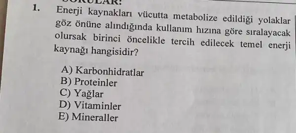 ONOL
1.
Enerji kaynaklari vúcutta metabolize edildigi yolaklar
góz onüne alindiginda kullanum hizina gore siralayacak
olursak birinci oncelikle tercih edilecek temel enerji
kaynaği hangisidir?
A) Karbonhidratlar
B) Proteinler
C) Yaglar
D) Vitaminler
E) Mineraller