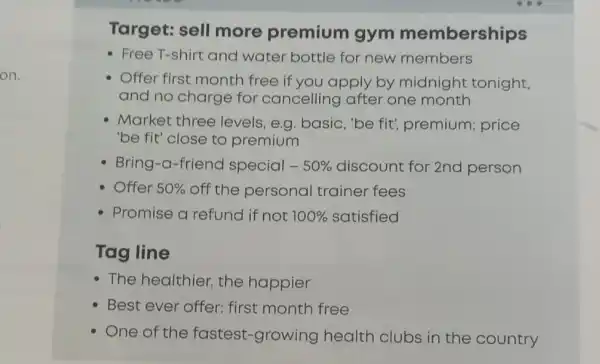 on.
Target: sell more premium gym memberships
- Free T-shirt and water bottle for new members
Offer first month free if you apply by midnight tonight,
and no charge for cancelling after one month
Market three levels, e.g. basic , "be fit", premium price
"be fit" close to premium
Bring-a-friend special - 50%  discount for 2nd person
Offer 50%  off the personal trainer fees
Promise a refund if not 100%  satisfied
Tag line
- The healthier, the happier
Best ever offer:first month free
One of the fastest-growing health clubs in the country