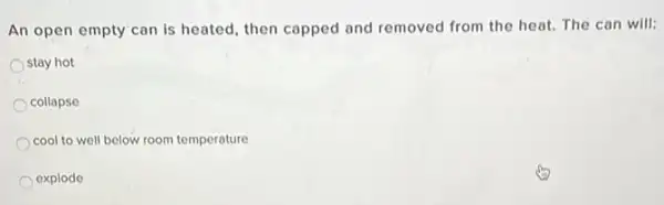 An open empty can is heated, then capped and removed from the heat. The can will:
stay hot
collapse
cool to well below room temperature
explode