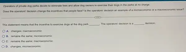 Operators of private dog parks decide to eliminate fees and allow dog owners to exercise their dogs in the parks at no charge.
Does the operators' decision change the incentives that people face? Is the operators' decision an example of a microeconomic or a macroeconomic issue?
This statement means that the incentive to exercise dogs at the dog park __ The operators' decision is a __ decision.
A. changes; macroeconomic
B. remains the same:microeconomic
C. remains the same macroeconomic
D. changes; microeconomic