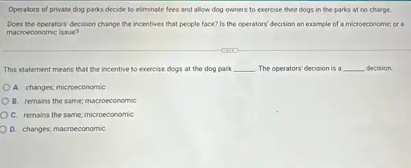 Operators of private dog parks decide to eliminate fees and allow dog owners to exercise their dogs in the parks at no charge
Does the operators' decision change the incentives that people face? Is the operators' decision an example of a microeconomic or a
macroeconomic issue?
This statement means that the incentive to exercise dogs at the dog park __ The operators' decision is a __ decision.
A. changes; microeconomic
B. remains the same;macroeconomic
C. remains the same,microeconomic
D. changes; macroeconomic