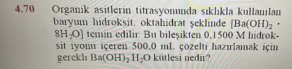 Organik asitlerin titrasyonu ada siklikla kullanllan
baryum hidroksit . oktahidrat seklinde [Ba(OH)_(2)
8H_(2)O] temin edilir Bu bilesikten 0.1500 M hidrok-
sit iyonu iceren 500.0 mL cozelti hazulamak icin
gerekll Ba(OH)_(2)H_(2)O kiitlesi nedir?