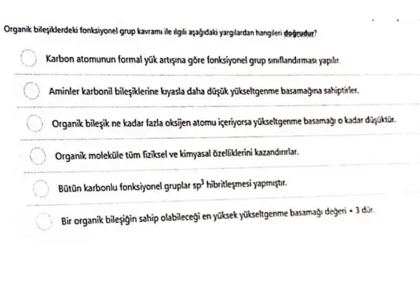 Organik bileşiklerdeki fonksiyonel grup kavrami ile ilgili aşağjdaki yargilardan hangileri dogrudur?
Karbon atomunun formal yúk artişina gõre fonksiyonel grup siniflandirmasi yapilit.
Aminler karbonil bileşiklerine kyasla daha düşjü yükseltgenme basamagina sahiptirler.
Organik bileşik ne kadar fazla oksijen atomu igeriyorsa yükseltgenme basamay!o kadar düsüktit.
Organik molektile tũm fiziksel ve kimyasal ozelliklerini kazandirurlar.
Bütũn karbonlu fonksiyonel gruplar sp^3 hibritleşmesi yapmiştur.
Bir organik bileşigin sahip olabilecegi en yüksek yükseltgenme basamagi degeri
-3 dữ.