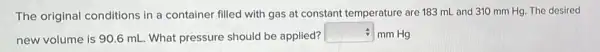 The original conditions in a container filled with gas at constant temperature are 183 mL and 310 mm Hg. The desired
new volume is 906 mL. What pressure should be applied?
square  - mm Hg