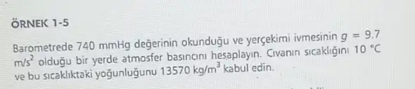 ORNEK 1-5
Barometrede 740 mmHg degerinin okundugu ve yergekimi ivmesinin
g=9.7
m/s^2 oldugu bir yerde atmosfer basincini hesaplayn. Civanin sicakligini
10^circ C
ve bu sicakliktaki yogunlugunu
13570kg/m^3 kabul edin.