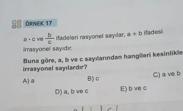 ORNEK 17
acdot c ve (b)/(c) ifadeleri rasyonel sayilar,
a+b ifadesi
irrasyonel sayidir.
Buna gore, a, b ve c sayilarindan hangileri kesinlikle
irrasyonel sayllardir?
A) a
B) c
C) a ve b
D) a, b ve c
E) bve c