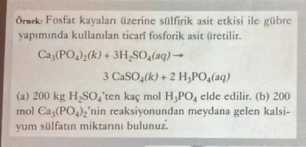 Ornek: Fosfat kayalari tizerine sülfirik asit etkisi ile gúbre
yapiminda kullanilan ticari fosforik asit tiretilir.
Ca_(3)(PO_(4))_(2)(k)+3H_(2)SO_(4)(aq)arrow 
3CaSO_(4)(k)+2H_(3)PO_(4)(aq)
(a) 200 kg H_(2)SO_(4) ten kaç mol H_(3)PO_(4) elde edilir. (b) 200
mol Ca_(3)(PO_(4))_(2) nin reaksiyonun dan meydana gelen kalsi-
yum sülfatin miktarini bulunuz.