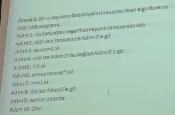 Ornek5.Birx sayisinin faktoriyelinibulupyazdiran algoritma ve
MATLAB programi.
Adim 1.Kullanicidan negatifolma yanxtamsayisini iste
Adim2. xgeqslant 0 vextamsayIise.Adim 3'e git
Adim3. sonuc=1al
Adim4. xgt 0 ise Adim 5'de degilse Adim 9'a git
Adims. i=1al
Adim6. sonuc=sonuceigal
Adim7. i=i+1a
Adim8,isxise Adim6'e git
Adim 9. sonuc'uyazdir
Adim 10. Dur