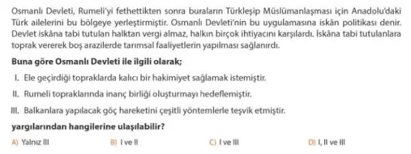 Osmanli Devleti, Rumeliyi fethettikten sonra buralarin Türklesip Müislümanlaşmasi için Anadolu'daki
Türk ailelerini bu bôlgeye yerleştirmiştir. Osmanll Devletinin bu uygulamasina iskân politikas denir.
Devlet iskâna tabi tutulan halktan vergi almaz, halkin birgok ihtiyacini karşilardi. Iskâna tabi tutulanlara
toprak vererek bos arazilerde tarimsal faaliyetlerin yapilmas saglanirdi.
Buna gõre Osmanli Devleti ile ilgili olarak;
I. Ele geçirdigi topraklarda kalici bir hakimiyet saglamak istemistir.
II. Rumeli topraklarinda inang birliği oluşturmayi hedeflemiştiri
III. Balkanlara yapilacak gōç hareketini ceşitil yồntemlerle tesvik etmiştir.
yargilarindan hangilerine ulaşilabilir?
A) Yalniz III
B) I've II
C) Ive III
D) I, II ve III